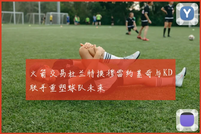火箭交易杜兰特换穆雷约基奇与KD联手重塑球队未来