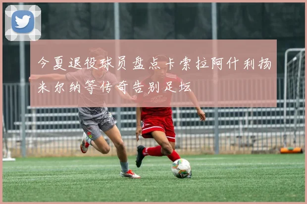 今夏退役球员盘点卡索拉阿什利扬米尔纳等传奇告别足坛