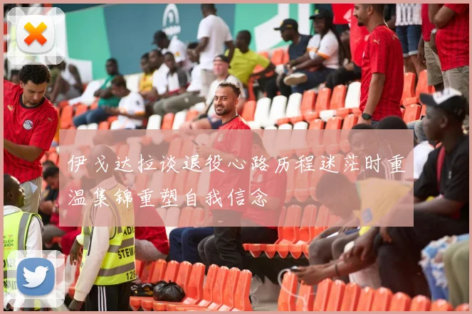 伊戈达拉谈退役心路历程迷茫时重温集锦重塑自我信念