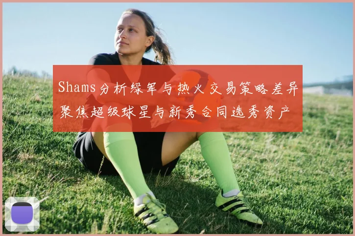 Shams分析绿军与热火交易策略差异聚焦超级球星与新秀合同选秀资产