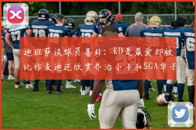 迪班萨谈球员喜好：KD是最爱却被比作麦迪还欣赏乔治小卡和SGA华子