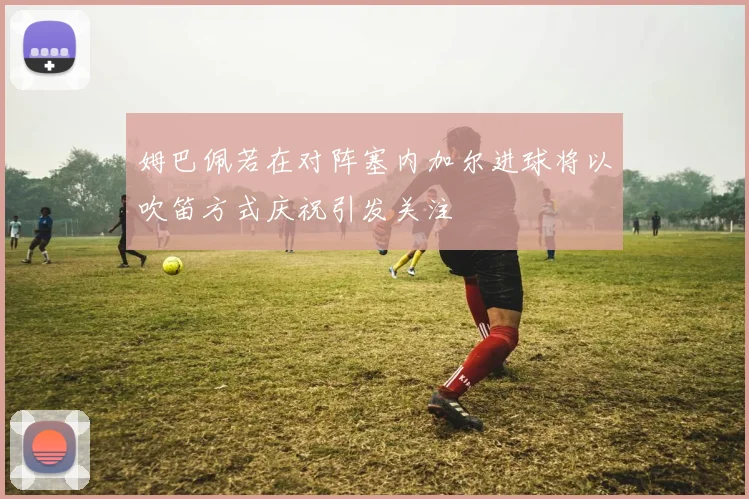 姆巴佩若在对阵塞内加尔进球将以吹笛方式庆祝引发关注
