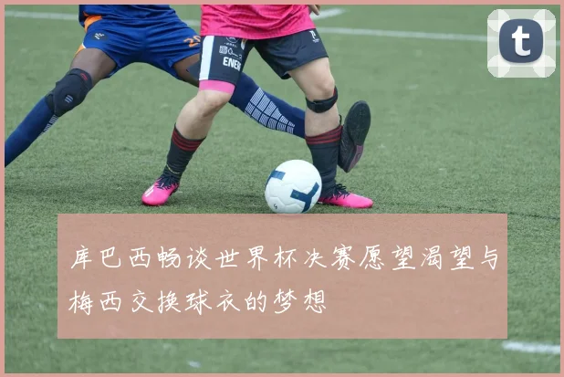 库巴西畅谈世界杯决赛愿望渴望与梅西交换球衣的梦想