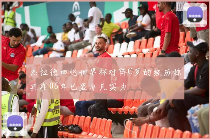 杰拉德回忆世界杯对阵C罗的经历称其在06年已显非凡实力