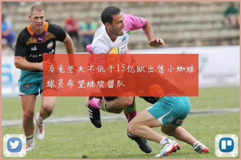 马竞坚决不低于15亿欧出售小蜘蛛球员希望继续留队