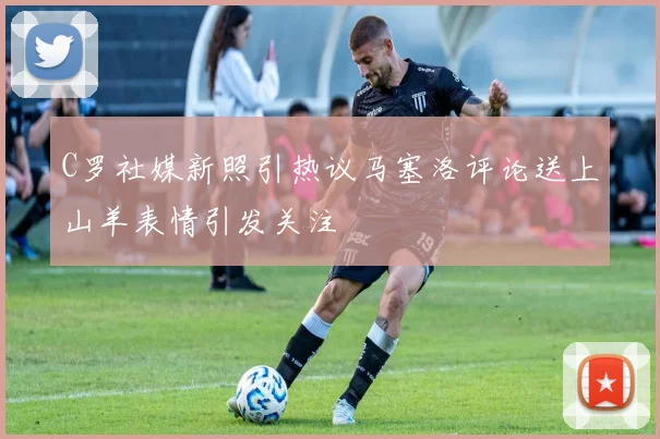 C罗社媒新照引热议马塞洛评论送上山羊表情引发关注