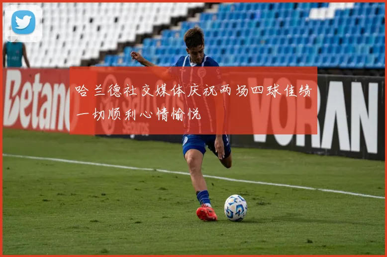 哈兰德社交媒体庆祝两场四球佳绩一切顺利心情愉悦