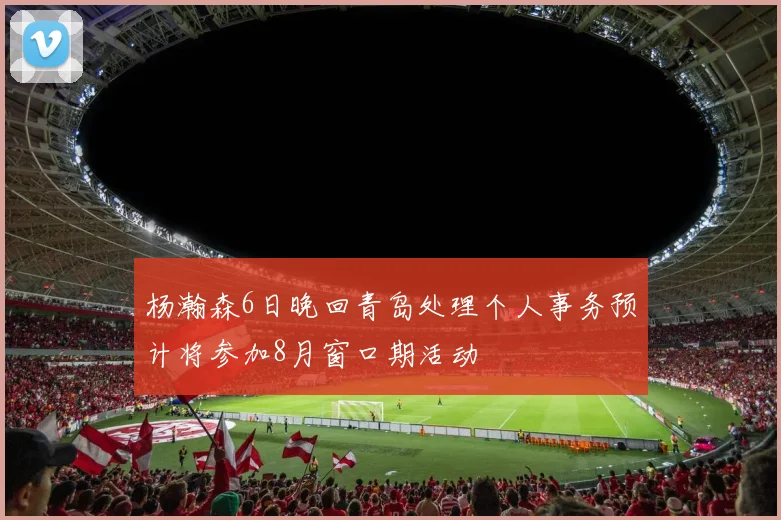 杨瀚森6日晚回青岛处理个人事务预计将参加8月窗口期活动
