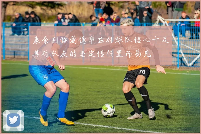 康奈利称爱德华兹对球队信心十足其对队友的坚定信任显而易见