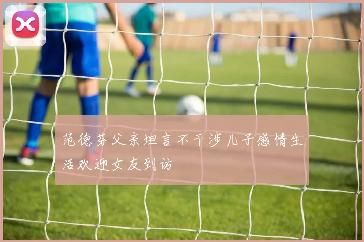 范德芬父亲坦言不干涉儿子感情生活欢迎女友到访