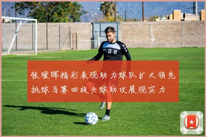 张瑷晖精彩表现助力球队扩大领先挑球马赛回旋头球助攻展现实力