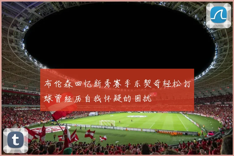 布伦森回忆新秀赛季东契奇轻松打球曾经历自我怀疑的困扰