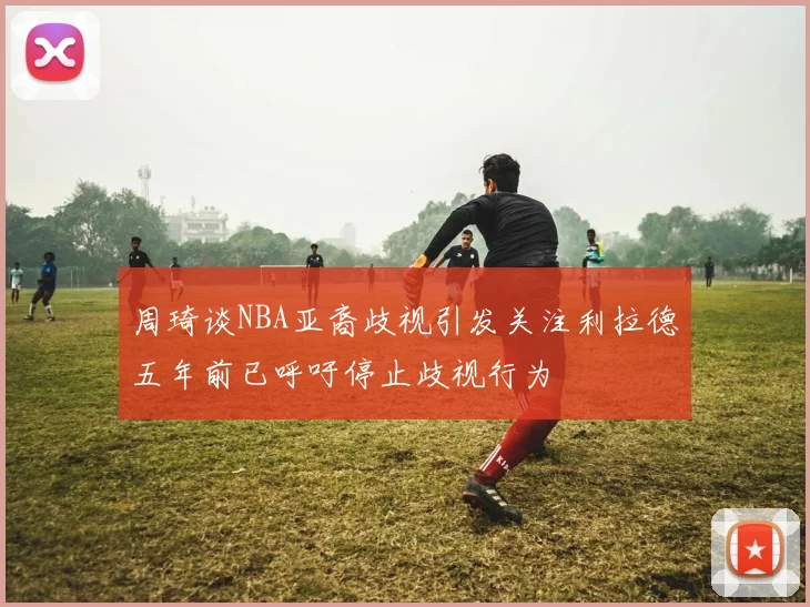 周琦谈NBA亚裔歧视引发关注利拉德五年前已呼吁停止歧视行为