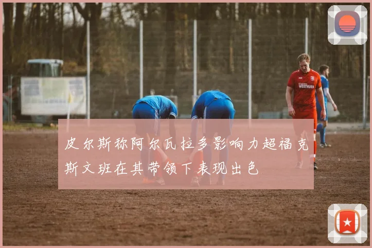 皮尔斯称阿尔瓦拉多影响力超福克斯文班在其带领下表现出色