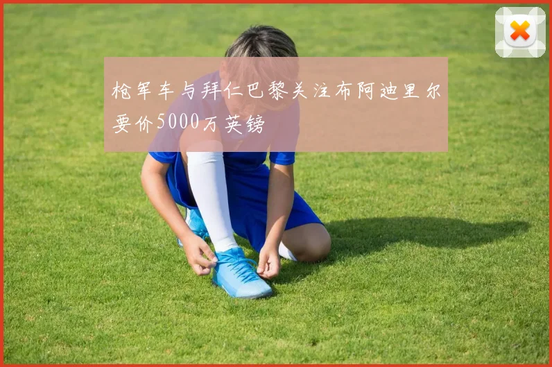 枪军车与拜仁巴黎关注布阿迪里尔要价5000万英镑