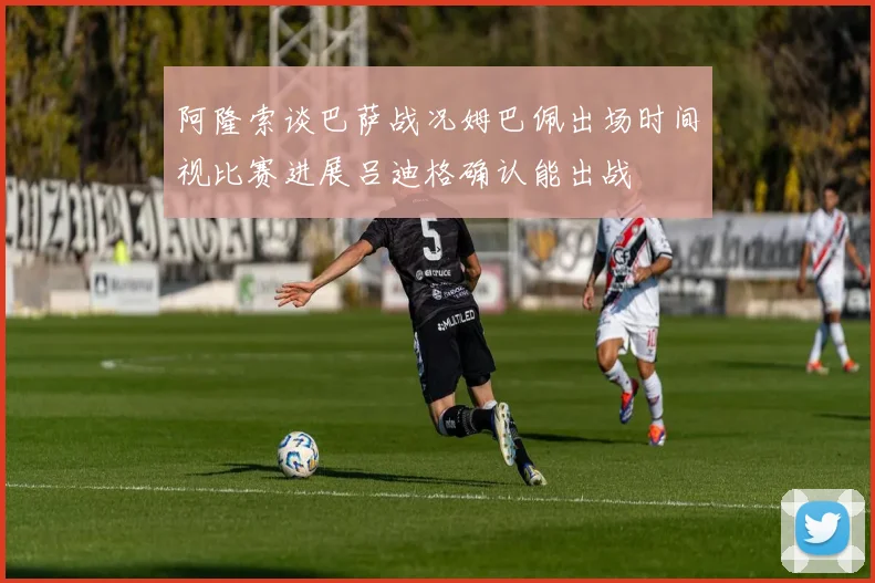阿隆索谈巴萨战况姆巴佩出场时间视比赛进展吕迪格确认能出战