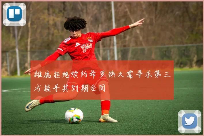 雄鹿拒绝续约希罗热火需寻求第三方接手其到期合同