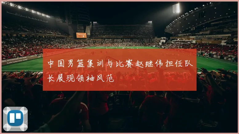 中国男篮集训与比赛赵继伟担任队长展现领袖风范