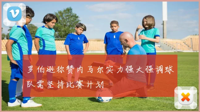 罗伯逊称赞内马尔实力强大强调球队需坚持比赛计划