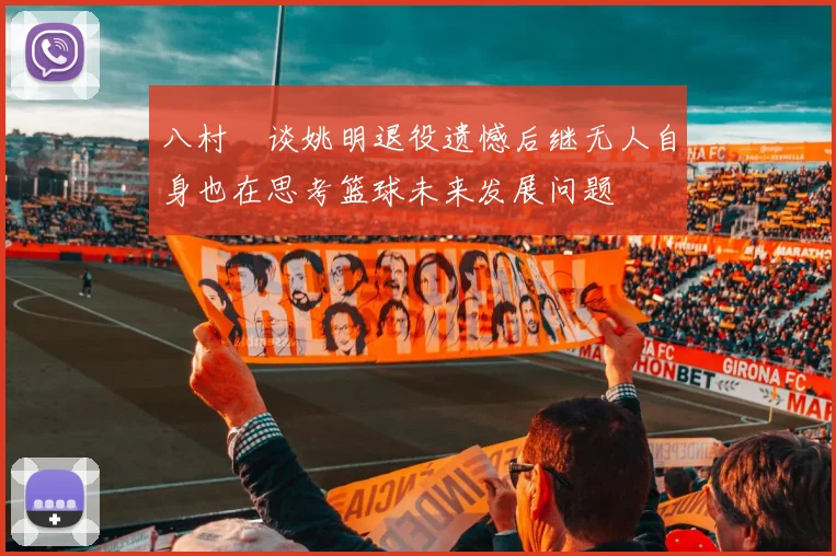 八村塁谈姚明退役遗憾后继无人自身也在思考篮球未来发展问题