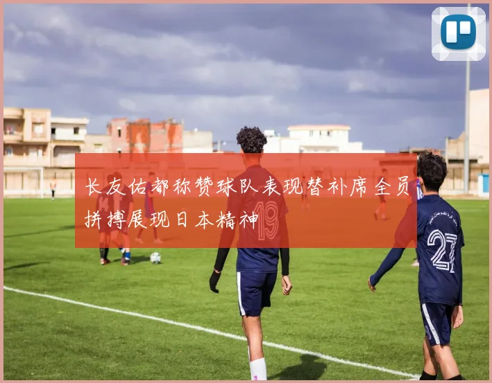 长友佑都称赞球队表现替补席全员拼搏展现日本精神