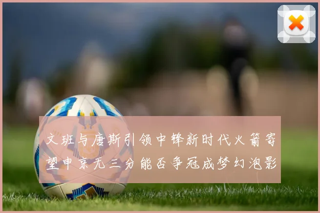 文班与唐斯引领中锋新时代火箭寄望申京无三分能否争冠成梦幻泡影